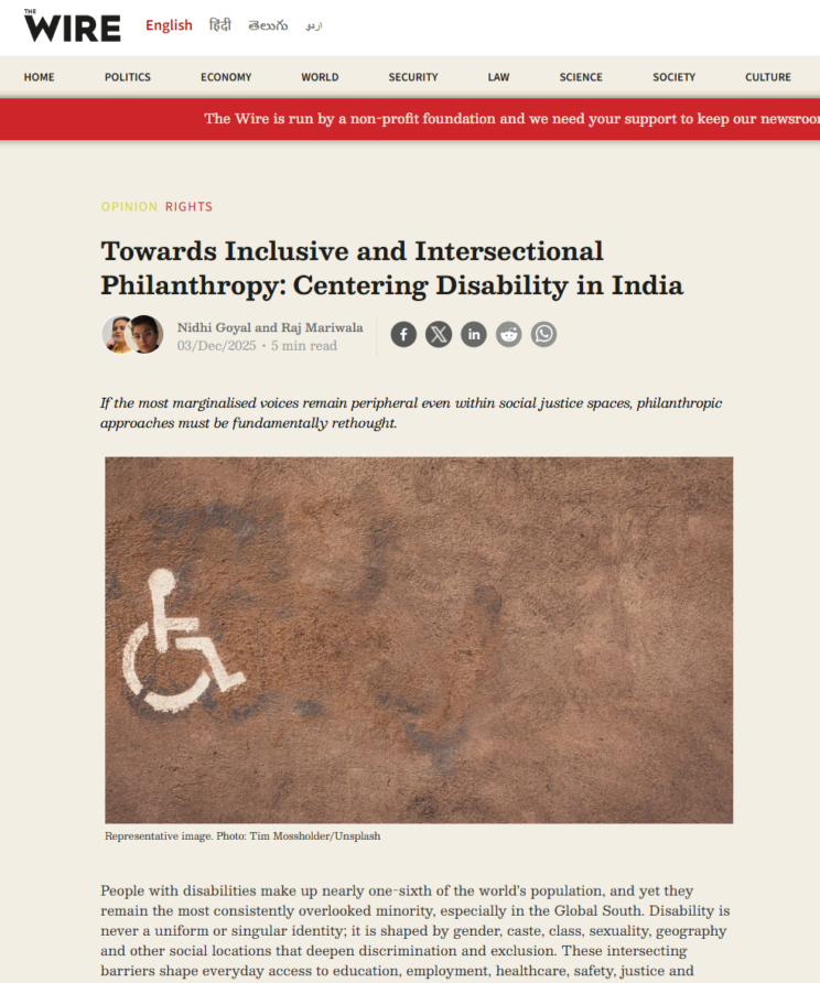 Screenshot from The Wire website. Headline - Towards Inclusive and Intersectional Philanthropy: Centering Disability in India. By Nidhi Goyal and Raj Mariwala. Subtitle - If the most marginalised voices remain peripheral even within social justice spaces, philanthropic approaches must be fundamentally rethought. Stock photo of a wall with the symbol for disability painted on (person in a wheelchair). People with disabilities make up nearly one-sixth of the world’s population, and yet they remain the most consistently overlooked minority, especially in the Global South. Disability is never a uniform or singular identity; it is shaped by gender, caste, class, sexuality, geography and other social locations that deepen discrimination and exclusion. These intersecting barriers shape everyday access to education, employment, healthcare, safety, justice and