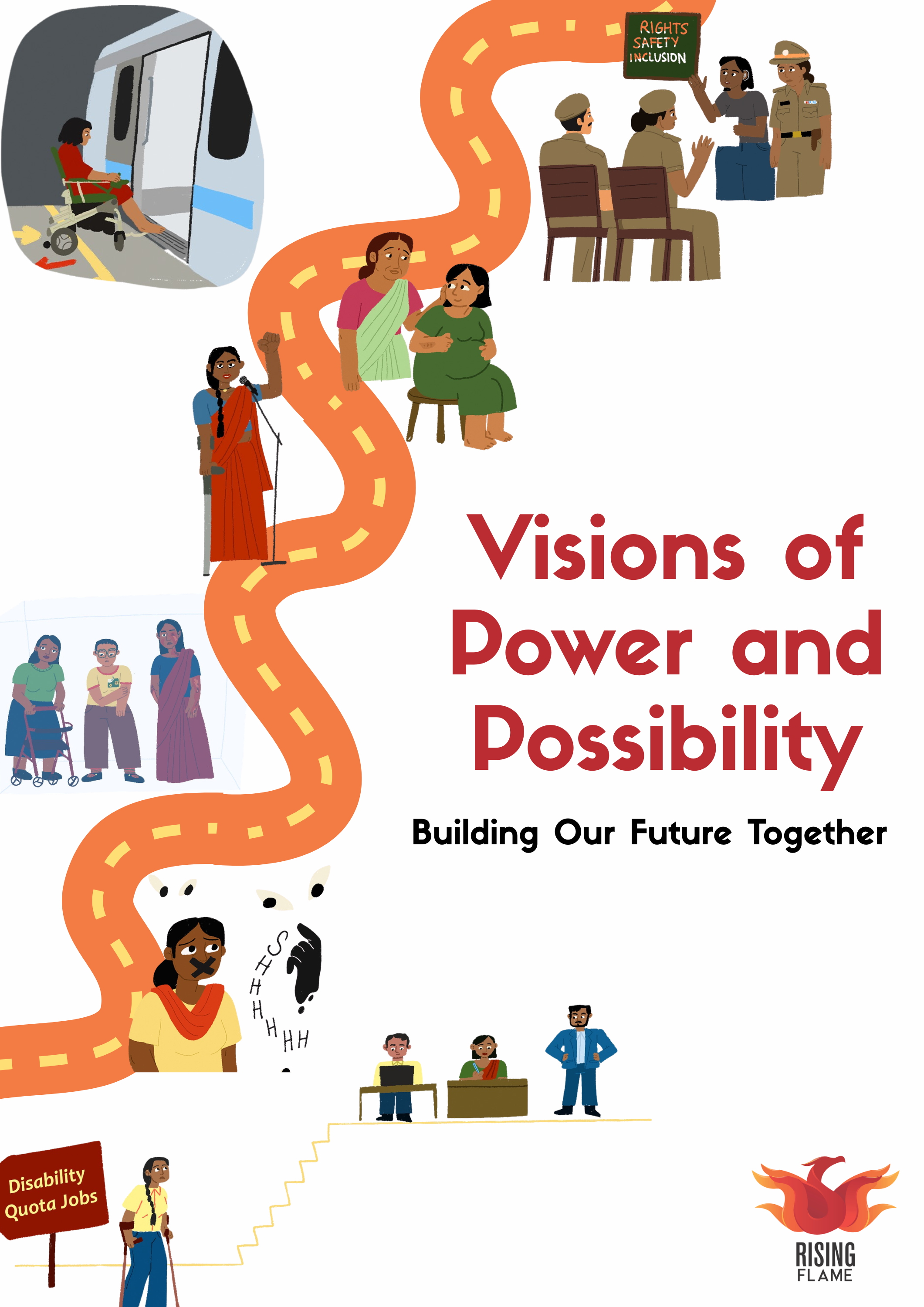 An orange pathway moving from one part of the page at the bottom left to the top right. Along this path, there are many illustrations from bottom to top: an illustration of a woman with crutches standing below stairs where three people are seated and standing. Next is an illustration of a woman with an X on her mouth and hands saying shhhh with eyes watching her. Then are three women with disabilities standing behind a translucent wall where one of them is standing with a walker, another with a sunflower badge and third is a burns survivor. Next is an illustration of a woman holding a crutch and speaking into a microphone. A woman taking care of a pregnant woman seated on a stool. A woman entering a metro with her wheelchair. A woman wearing a hearing aid conducting a training on rights, safety and inclusion for a group of police officers. In the middle is the text in maroon : ‘Visions of Power and Possibility: Building our future together’. At the bottom right is the Rising Flame logo. 