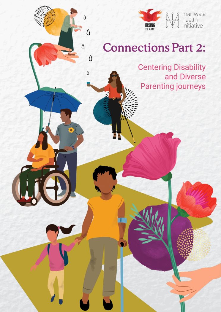 On the top right are the Rising Flame and Mariwala Health Initiative logos. On the top right, in purple is the title: “Connections Part 2: Centering Disability and Diverse Parenting journeys.” On the top left is an open palm on which a woman is standing, tilting a jug with liquid out. There are droplets falling out of the jug. In the centre is a zigzag path on which a woman holding a cane is standing and catching the droplets in a glass. Next to the palm on top is a pink flower. Below which are two persons standing under an umbrella: one of whom is pregnant and, in a wheelchair, and the other is wearing a sunflower badge, and is holding the umbrella and the wheelchair. Further along on the zigzag path, close to the bottom of the page, are an adult and a child. The adult is using a crutch with one hand and holding a small girl’s hand with the other. The child is carrying a backpack. From the right bottom is a hand holding a stem of two bright pink flowers.