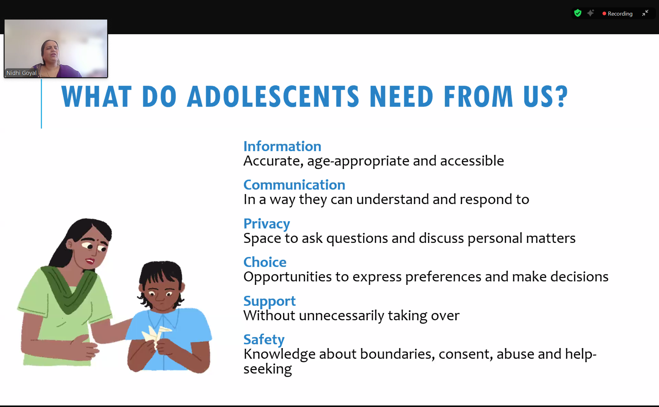 Screenshot of a Zoom webinar with a presentation displayed. A small window on the top left displays Nidhi Goyal on camera. Her background is blurred, she is wearing a purple suit with her hair pulled back. She is speaking. The presentation has the following text on it: "What do adolescents need from us? Information: Accurate, age-appropriate and accessible. Communication: In a way they can understand and respond to. Privacy: Space to ask questions and discuss personal matters. Choice: Opportunities to express preferences and make decisions. Support: Without unnecessarily taking over. Safety: Knowledge about boundaries, consent, abuse and help-seeking."